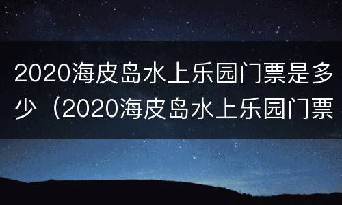 2020海皮岛水上乐园门票是多少（2020海皮岛水上乐园门票是多少钱一张）