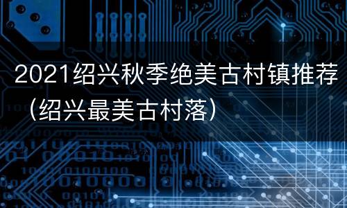 2021绍兴秋季绝美古村镇推荐（绍兴最美古村落）