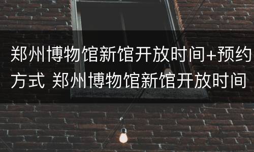 郑州博物馆新馆开放时间+预约方式 郑州博物馆新馆开放时间 预约方式有哪些