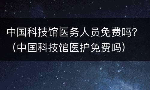 中国科技馆医务人员免费吗？（中国科技馆医护免费吗）