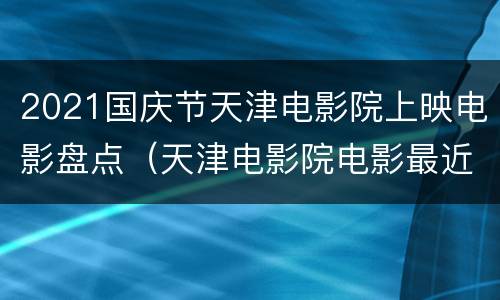 2021国庆节天津电影院上映电影盘点（天津电影院电影最近上映）
