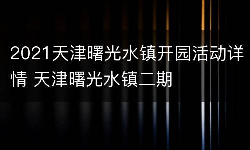 2021天津曙光水镇开园活动详情 天津曙光水镇二期