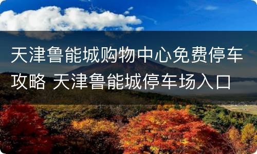 天津鲁能城购物中心免费停车攻略 天津鲁能城停车场入口