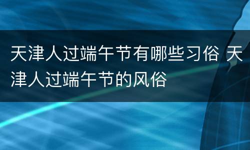 天津人过端午节有哪些习俗 天津人过端午节的风俗