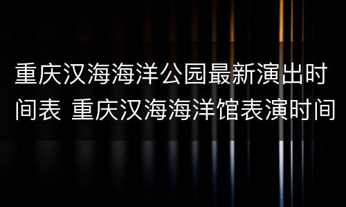重庆汉海海洋公园最新演出时间表 重庆汉海海洋馆表演时间