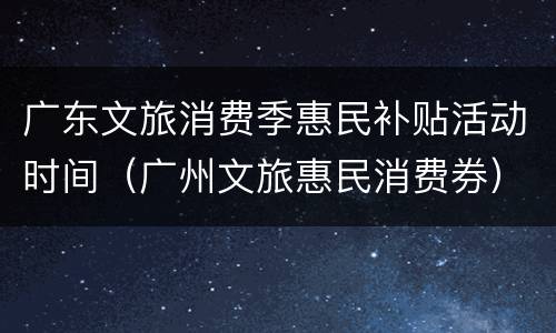 广东文旅消费季惠民补贴活动时间（广州文旅惠民消费券）