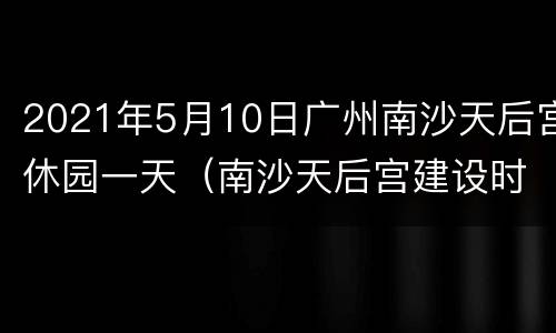 2021年5月10日广州南沙天后宫休园一天（南沙天后宫建设时间）