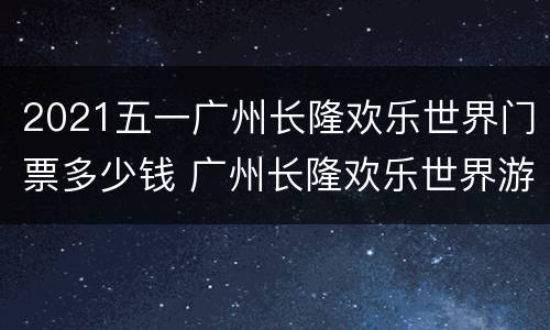 2021五一广州长隆欢乐世界门票多少钱 广州长隆欢乐世界游玩攻略2021
