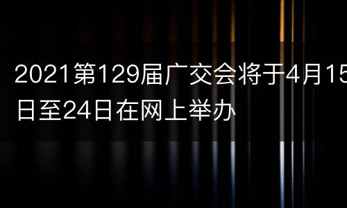 2021第129届广交会将于4月15日至24日在网上举办