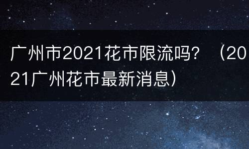 广州市2021花市限流吗？（2021广州花市最新消息）