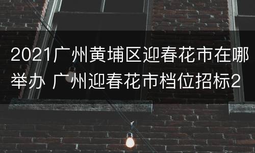 2021广州黄埔区迎春花市在哪举办 广州迎春花市档位招标2021