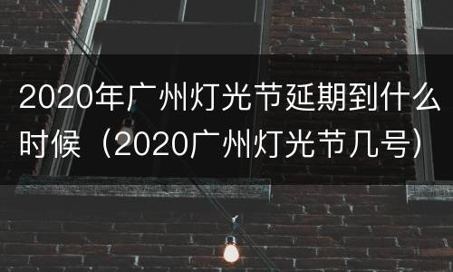 2020年广州灯光节延期到什么时候（2020广州灯光节几号）