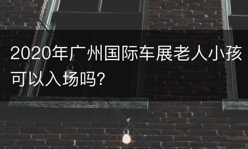 2020年广州国际车展老人小孩可以入场吗？