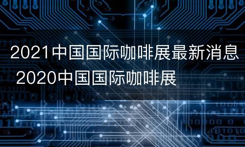 2021中国国际咖啡展最新消息 2020中国国际咖啡展