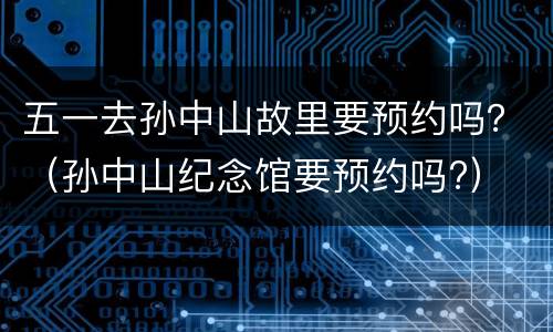 五一去孙中山故里要预约吗？（孙中山纪念馆要预约吗?）