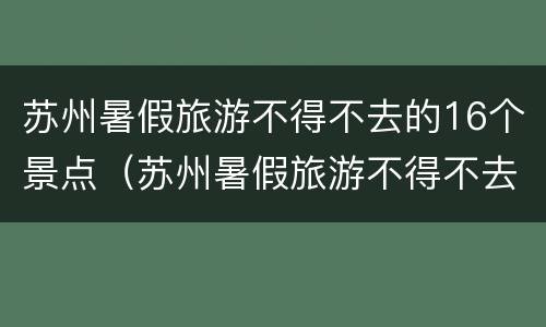 苏州暑假旅游不得不去的16个景点（苏州暑假旅游不得不去的16个景点有哪些）