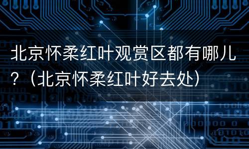 北京怀柔红叶观赏区都有哪儿?（北京怀柔红叶好去处）