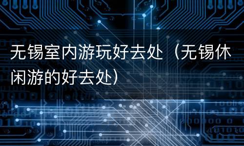 无锡室内游玩好去处（无锡休闲游的好去处）