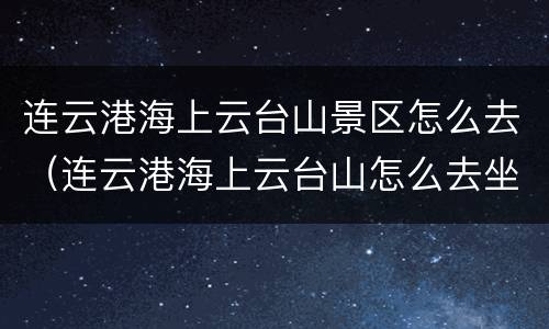 连云港海上云台山景区怎么去（连云港海上云台山怎么去坐车）