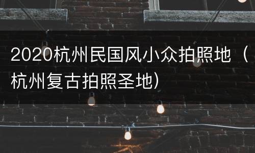 2020杭州民国风小众拍照地（杭州复古拍照圣地）