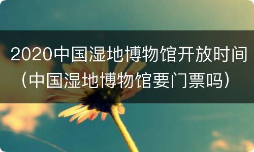 2020中国湿地博物馆开放时间（中国湿地博物馆要门票吗）