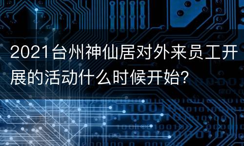 2021台州神仙居对外来员工开展的活动什么时候开始？