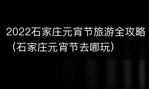 2022石家庄元宵节旅游全攻略（石家庄元宵节去哪玩）