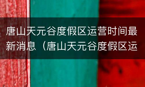唐山天元谷度假区运营时间最新消息（唐山天元谷度假区运营时间最新消息新闻）