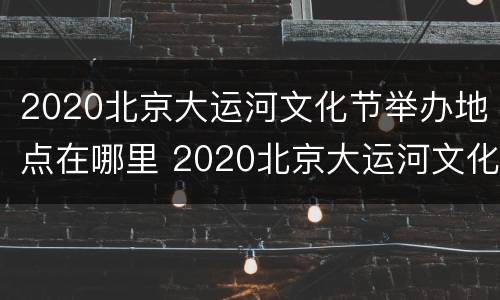 2020北京大运河文化节举办地点在哪里 2020北京大运河文化节举办地点在哪里啊