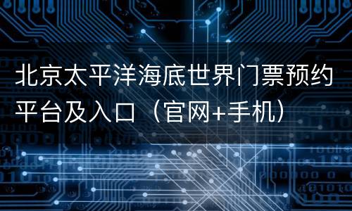 北京太平洋海底世界门票预约平台及入口（官网+手机）