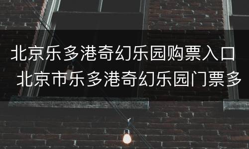 北京乐多港奇幻乐园购票入口 北京市乐多港奇幻乐园门票多少钱什么人可以不买票