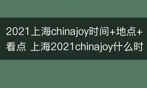 2021上海chinajoy时间+地点+看点 上海2021chinajoy什么时候