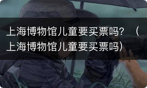 上海博物馆儿童要买票吗？（上海博物馆儿童要买票吗）