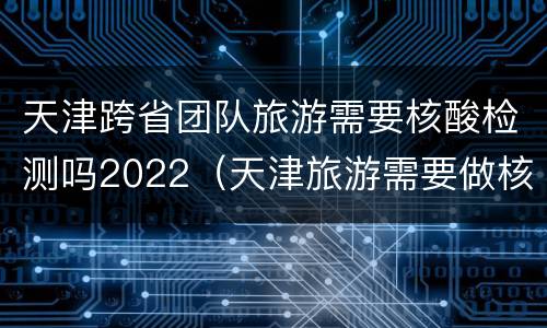 天津跨省团队旅游需要核酸检测吗2022（天津旅游需要做核酸检测吗）
