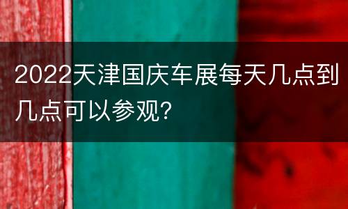 2022天津国庆车展每天几点到几点可以参观？