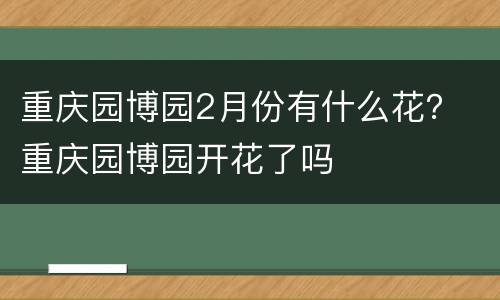 重庆园博园2月份有什么花？ 重庆园博园开花了吗