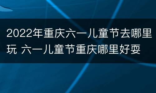 2022年重庆六一儿童节去哪里玩 六一儿童节重庆哪里好耍