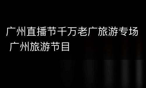 广州直播节千万老广旅游专场 广州旅游节目