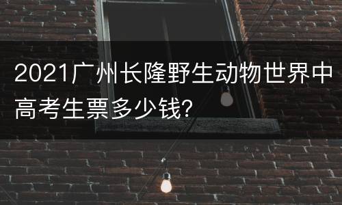 2021广州长隆野生动物世界中高考生票多少钱？