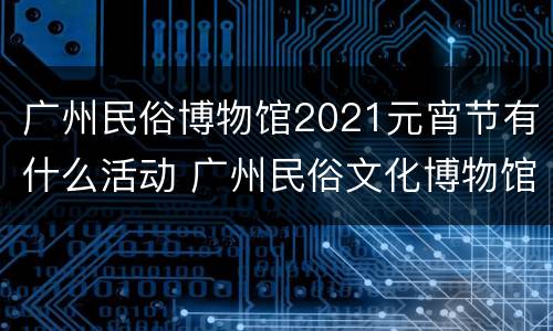 广州民俗博物馆2021元宵节有什么活动 广州民俗文化博物馆