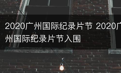 2020广州国际纪录片节 2020广州国际纪录片节入围