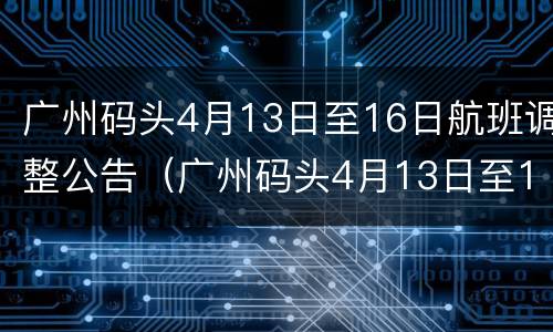 广州码头4月13日至16日航班调整公告（广州码头4月13日至16日航班调整公告图片）
