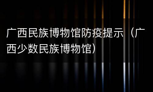 广西民族博物馆防疫提示（广西少数民族博物馆）