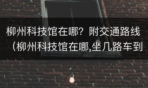 柳州科技馆在哪？附交通路线（柳州科技馆在哪,坐几路车到?）