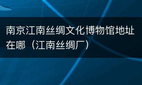 南京江南丝绸文化博物馆地址在哪（江南丝绸厂）