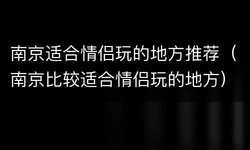 南京适合情侣玩的地方推荐（南京比较适合情侣玩的地方）