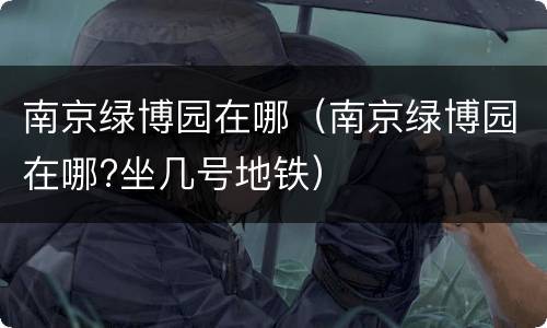 南京绿博园在哪（南京绿博园在哪?坐几号地铁）