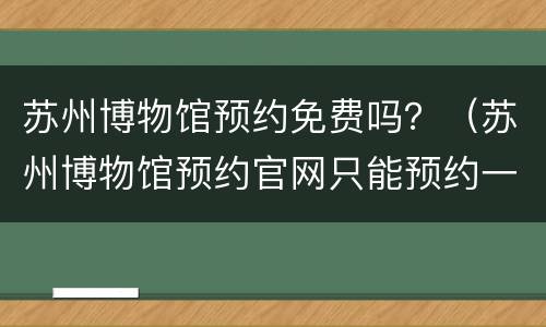 苏州博物馆预约免费吗？（苏州博物馆预约官网只能预约一次吗）
