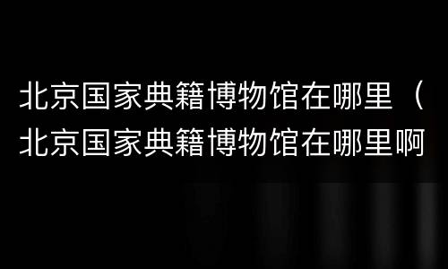 北京国家典籍博物馆在哪里（北京国家典籍博物馆在哪里啊）