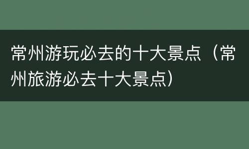 常州游玩必去的十大景点（常州旅游必去十大景点）